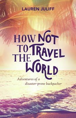 How Not to Travel the World: Adventures of a Disaster-Prone Backpacker - Lauren Juliff